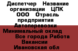 Диспетчер › Название организации ­ ЦПК, ООО › Отрасль предприятия ­ Автоперевозки › Минимальный оклад ­ 40 000 - Все города Работа » Вакансии   . Ивановская обл.